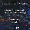 TICHÝ, Lukáš a kol. Mezi Moskvou a Bruselem. Ukrajinský energetický sektor na cestě do Evropy